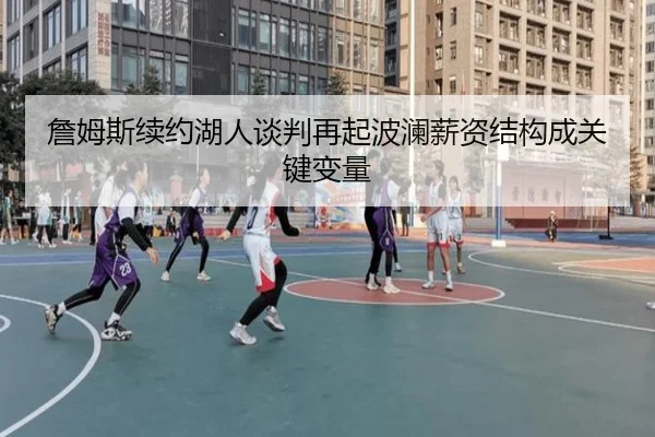 詹姆斯续约湖人谈判再起波澜薪资结构成关键变量